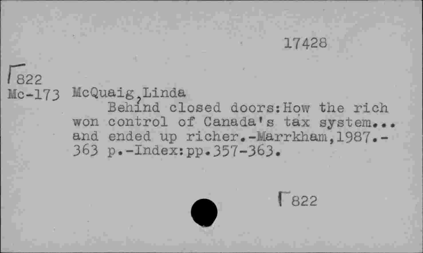 ﻿17428
/*822
Mc-173 McQuaig Linda
Behind closed doors:How the rich won control of Canada’s tax system... and ended up richer.-Marrkham,1987.-363 p.-Index:pp.357-363.
[”822